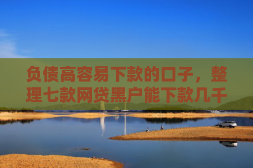 负债高容易下款的口子，整理七款网贷黑户能下款几千的