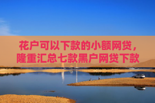 花户可以下款的小额网贷，隆重汇总七款黑户网贷下款快的口子