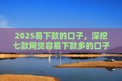 2025易下款的口子，深挖七款网贷容易下款多的口子