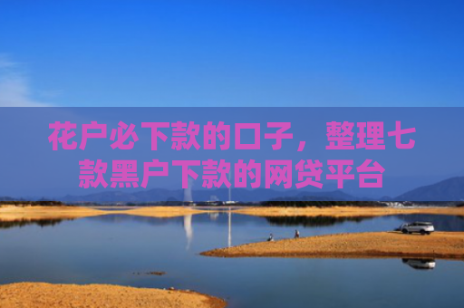 花户必下款的口子，整理七款黑户下款的网贷平台