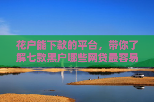 花户能下款的平台，带你了解七款黑户哪些网贷最容易下款