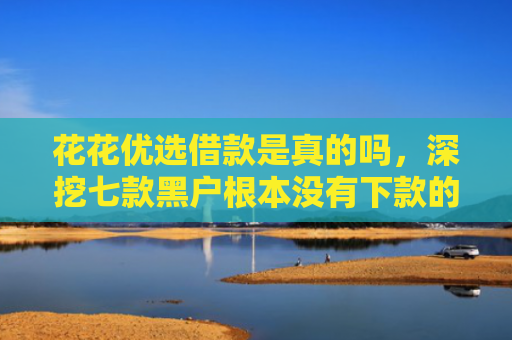 花花优选借款是真的吗，深挖七款黑户根本没有下款的网贷