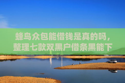 蜂鸟众包能借钱是真的吗，整理七款双黑户借条黑能下款网贷app口子