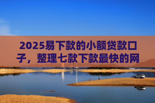 2025易下款的小额贷款口子，整理七款下款最快的网贷小额口子