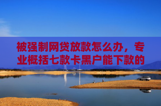 被强制网贷放款怎么办，专业概括七款卡黑户能下款的网贷口子