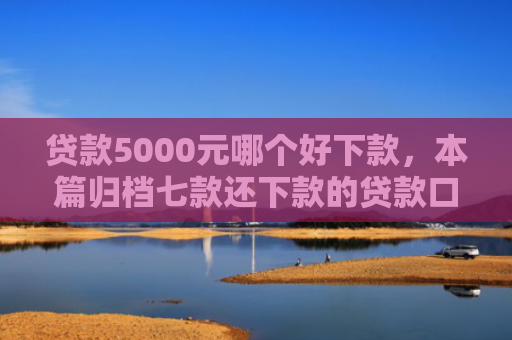 贷款5000元哪个好下款，本篇归档七款还下款的贷款口子
