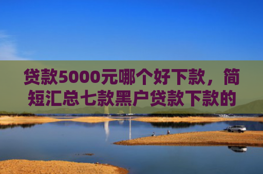 贷款5000元哪个好下款，简短汇总七款黑户贷款下款的口子