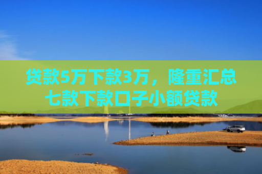 贷款5万下款3万，隆重汇总七款下款口子小额贷款