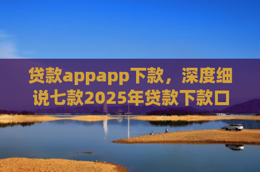 贷款appapp下款，深度细说七款2025年贷款下款口子