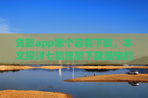 贷款app哪个容易下款，本文探讨七款贷款下款最快的口子