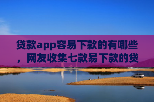贷款app容易下款的有哪些，网友收集七款易下款的贷款口子