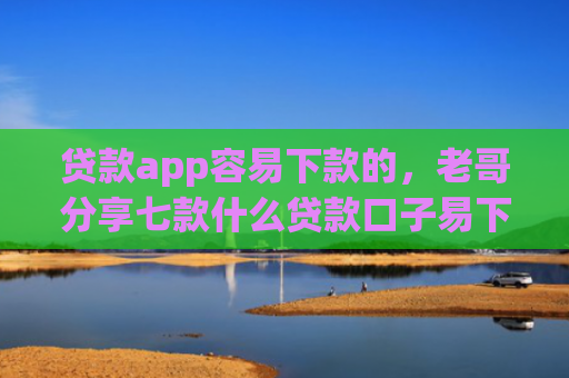 贷款app容易下款的，老哥分享七款什么贷款口子易下款