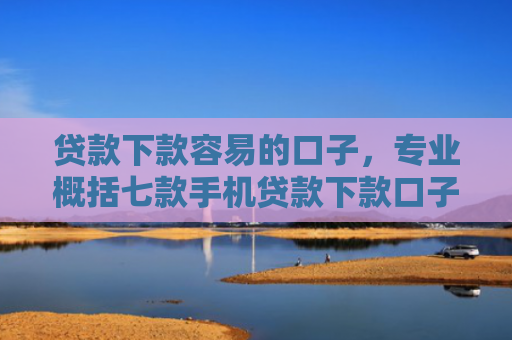 贷款下款容易的口子，专业概括七款手机贷款下款口子在哪查