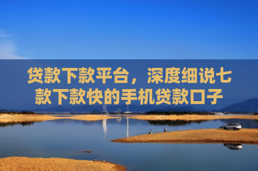 贷款下款平台，深度细说七款下款快的手机贷款口子