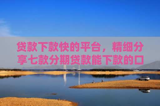 贷款下款快的平台，精细分享七款分期贷款能下款的口子