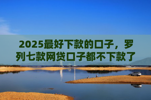 2025最好下款的口子，罗列七款网贷口子都不下款了吗