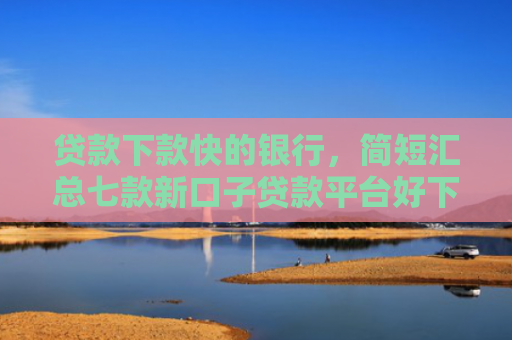 贷款下款快的银行，简短汇总七款新口子贷款平台好下款