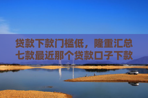 贷款下款门槛低，隆重汇总七款最近那个贷款口子下款