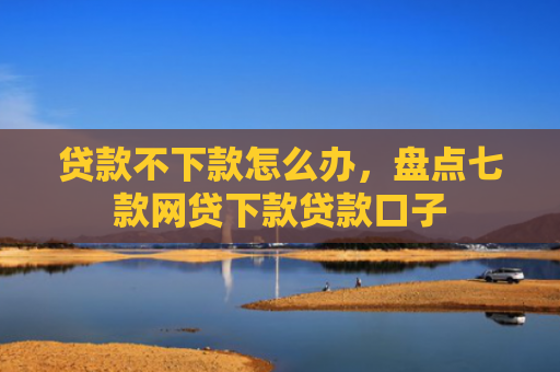 贷款不下款怎么办，盘点七款网贷下款贷款口子
