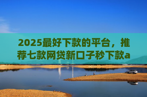 2025最好下款的平台，推荐七款网贷新口子秒下款app