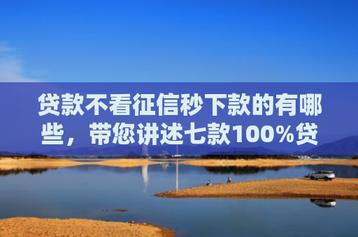 贷款不看征信秒下款的有哪些，带您讲述七款100%贷款下款的口子