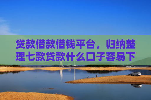 贷款借款借钱平台，归纳整理七款贷款什么口子容易下款