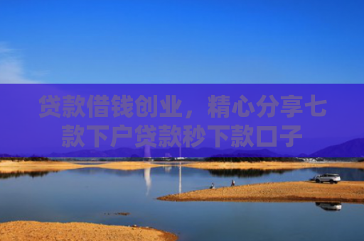 贷款借钱创业，精心分享七款下户贷款秒下款口子