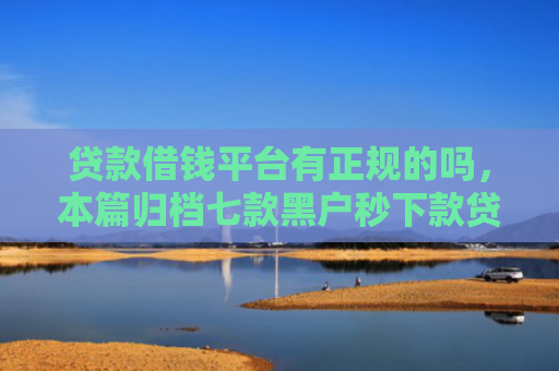 贷款借钱平台有正规的吗，本篇归档七款黑户秒下款贷款口子