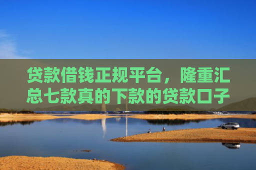 贷款借钱正规平台，隆重汇总七款真的下款的贷款口子