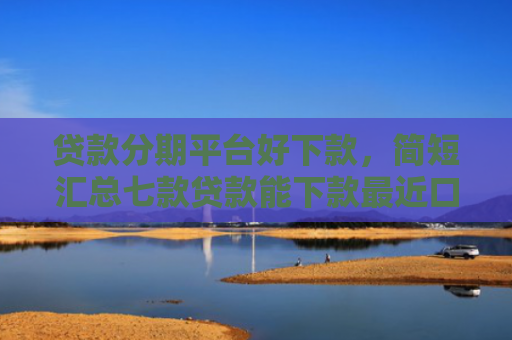 贷款分期平台好下款，简短汇总七款贷款能下款最近口子
