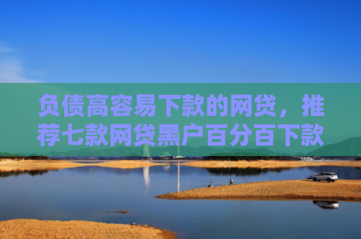 负债高容易下款的网贷，推荐七款网贷黑户百分百下款的口子