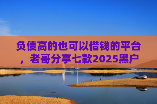 负债高的也可以借钱的平台，老哥分享七款2025黑户网贷能下款的口子