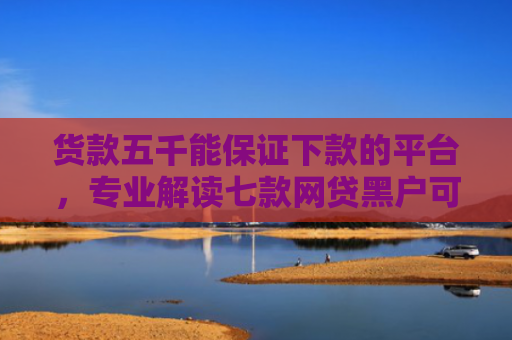 货款五千能保证下款的平台，专业解读七款网贷黑户可以下款的口子