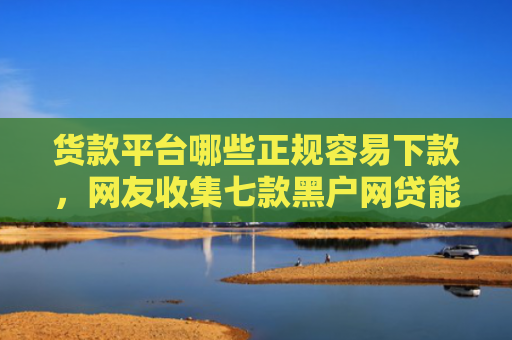 货款平台哪些正规容易下款，网友收集七款黑户网贷能下款吗知乎
