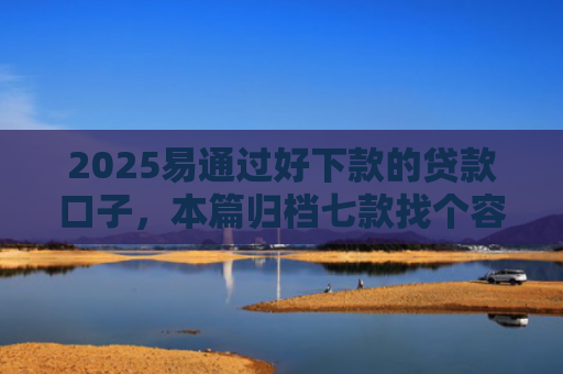 2025易通过好下款的贷款口子，本篇归档七款找个容易下款的网贷口子