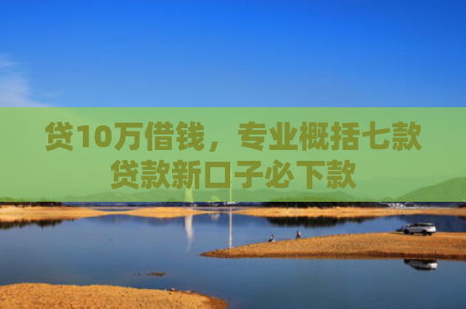 贷10万借钱，专业概括七款贷款新口子必下款
