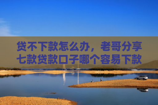 贷不下款怎么办，老哥分享七款贷款口子哪个容易下款