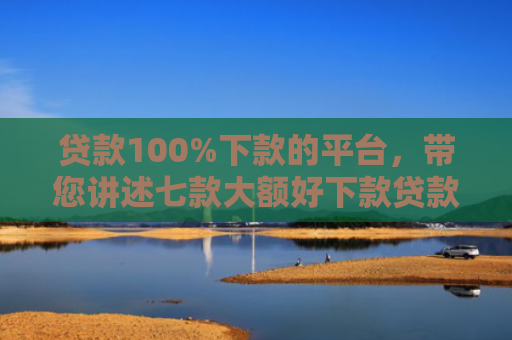 贷款100%下款的平台，带您讲述七款大额好下款贷款口子