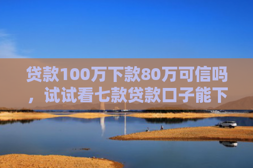 贷款100万下款80万可信吗，试试看七款贷款口子能下款吗