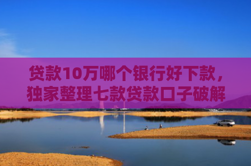 贷款10万哪个银行好下款，独家整理七款贷款口子破解下款
