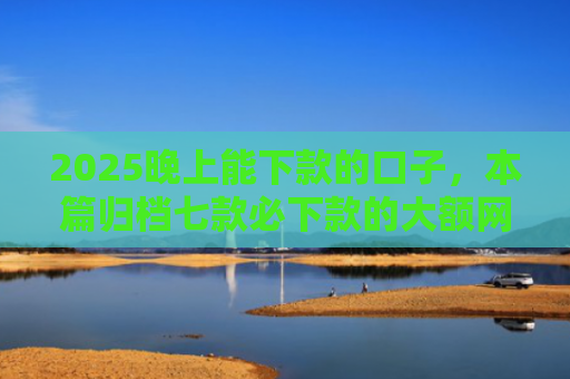 2025晚上能下款的口子，本篇归档七款必下款的大额网贷口子