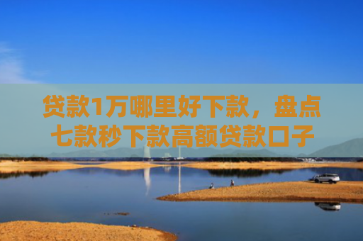 贷款1万哪里好下款，盘点七款秒下款高额贷款口子