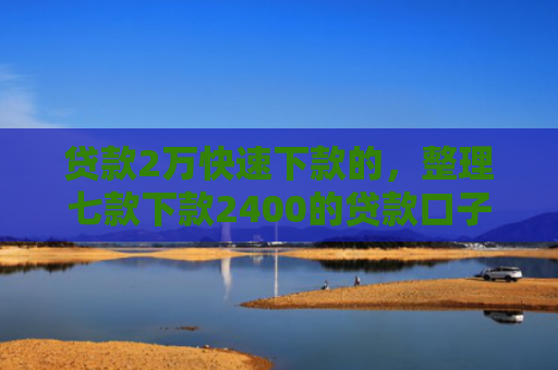 贷款2万快速下款的，整理七款下款2400的贷款口子