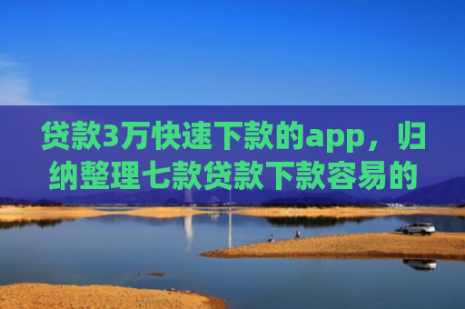贷款3万快速下款的app，归纳整理七款贷款下款容易的口子