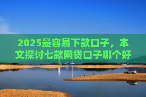 2025最容易下款口子，本文探讨七款网贷口子哪个好下款多点