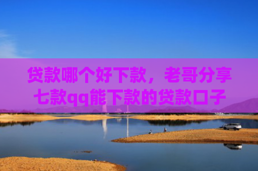 贷款哪个好下款，老哥分享七款qq能下款的贷款口子