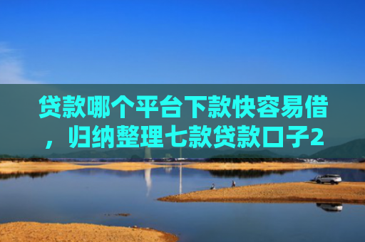 贷款哪个平台下款快容易借，归纳整理七款贷款口子2025下款