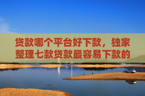 贷款哪个平台好下款，独家整理七款贷款最容易下款的口子
