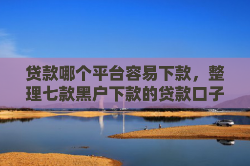 贷款哪个平台容易下款，整理七款黑户下款的贷款口子