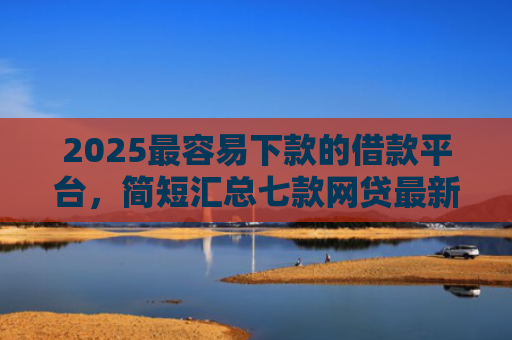 2025最容易下款的借款平台，简短汇总七款网贷最新下款口子秒批